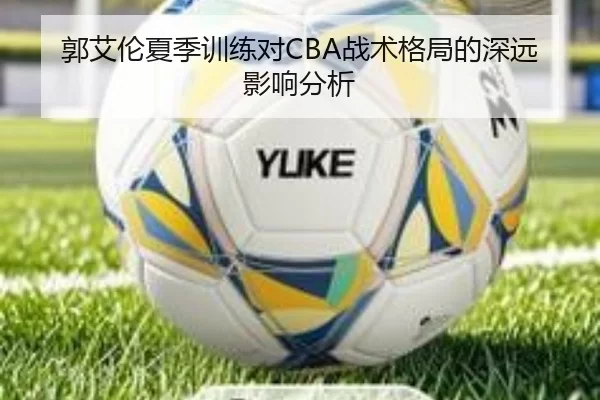郭艾伦夏季训练对CBA战术格局的深远影响分析
