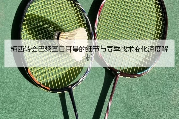 梅西转会巴黎圣日耳曼的细节与赛季战术变化深度解析