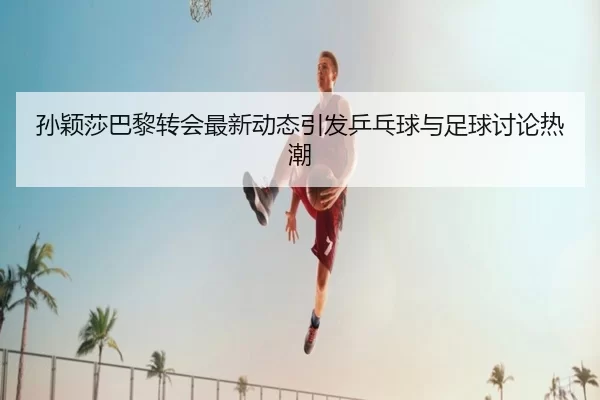 孙颖莎巴黎转会最新动态引发乒乓球与足球讨论热潮